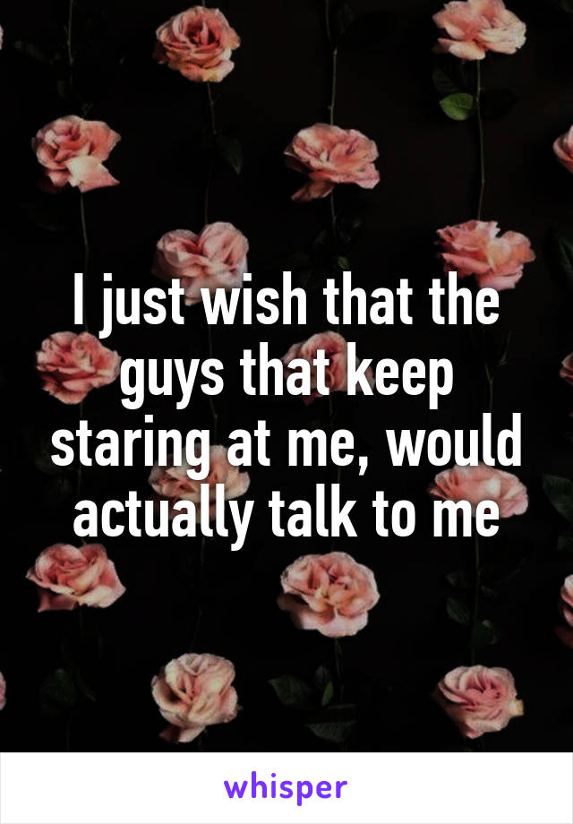 I just wish that the guys that keep staring at me, would actually talk to me