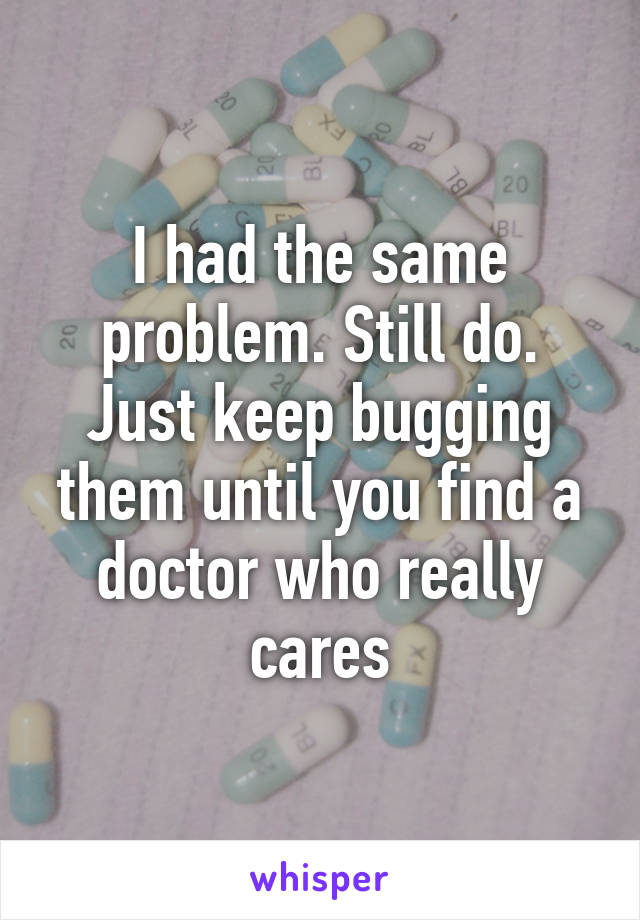 I had the same problem. Still do. Just keep bugging them until you find a doctor who really cares