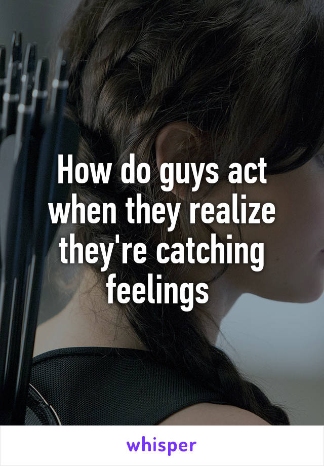 How do guys act when they realize they're catching feelings 