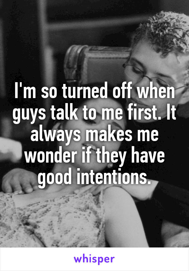 I'm so turned off when guys talk to me first. It always makes me wonder if they have good intentions.