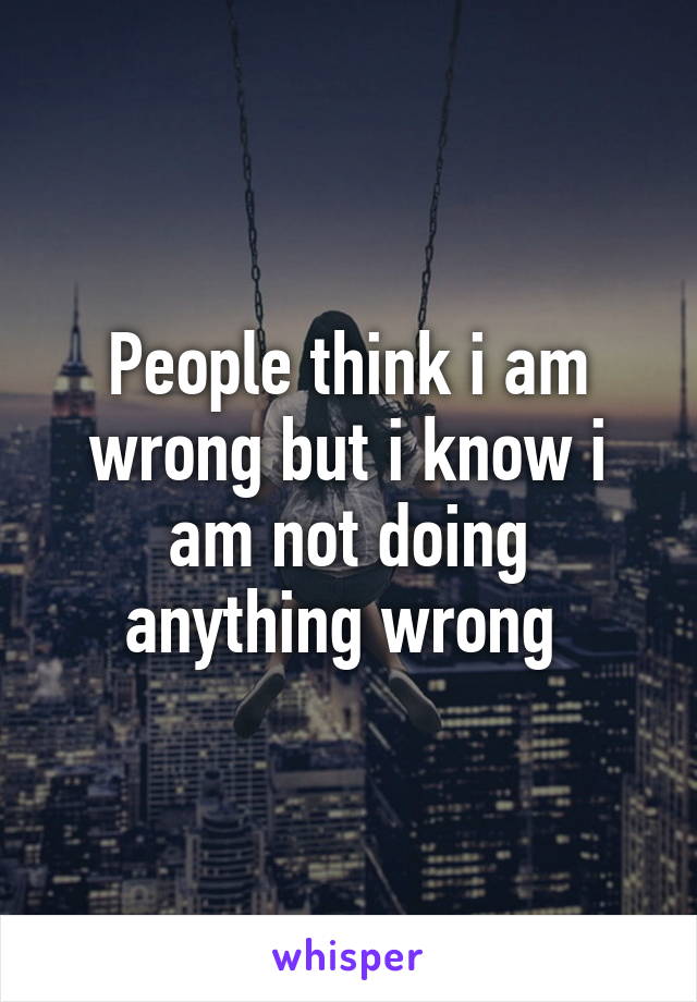 People think i am wrong but i know i am not doing anything wrong 