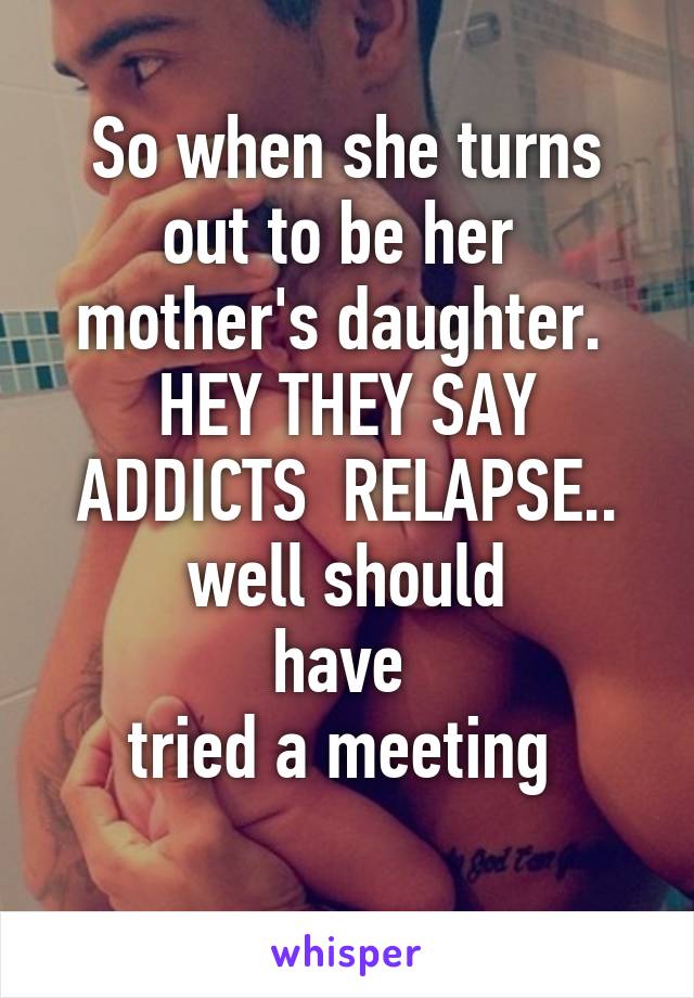 So when she turns out to be her  mother's daughter. 
HEY THEY SAY ADDICTS  RELAPSE..
well should
have 
tried a meeting 
