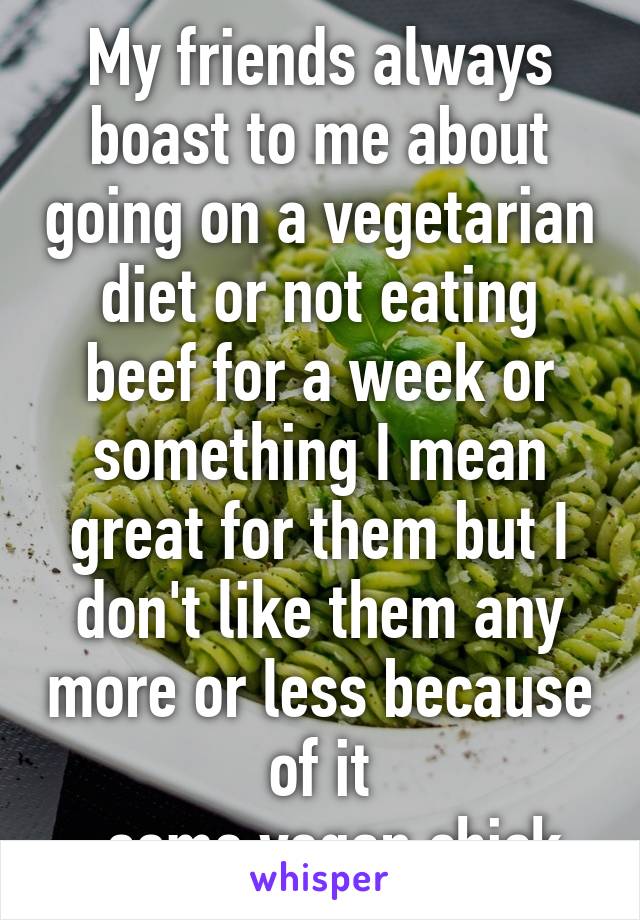 My friends always boast to me about going on a vegetarian diet or not eating beef for a week or something I mean great for them but I don't like them any more or less because of it
-some vegan chick