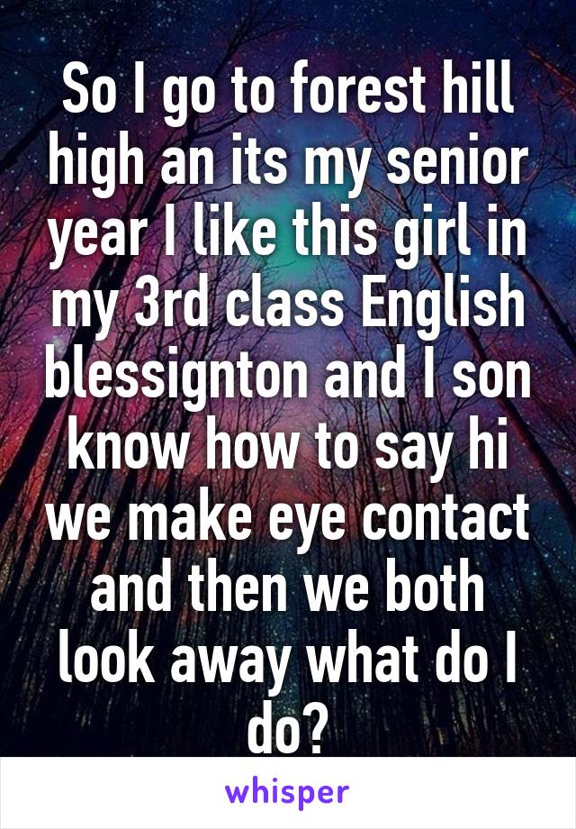 So I go to forest hill high an its my senior year I like this girl in my 3rd class English blessignton and I son know how to say hi we make eye contact and then we both look away what do I do?