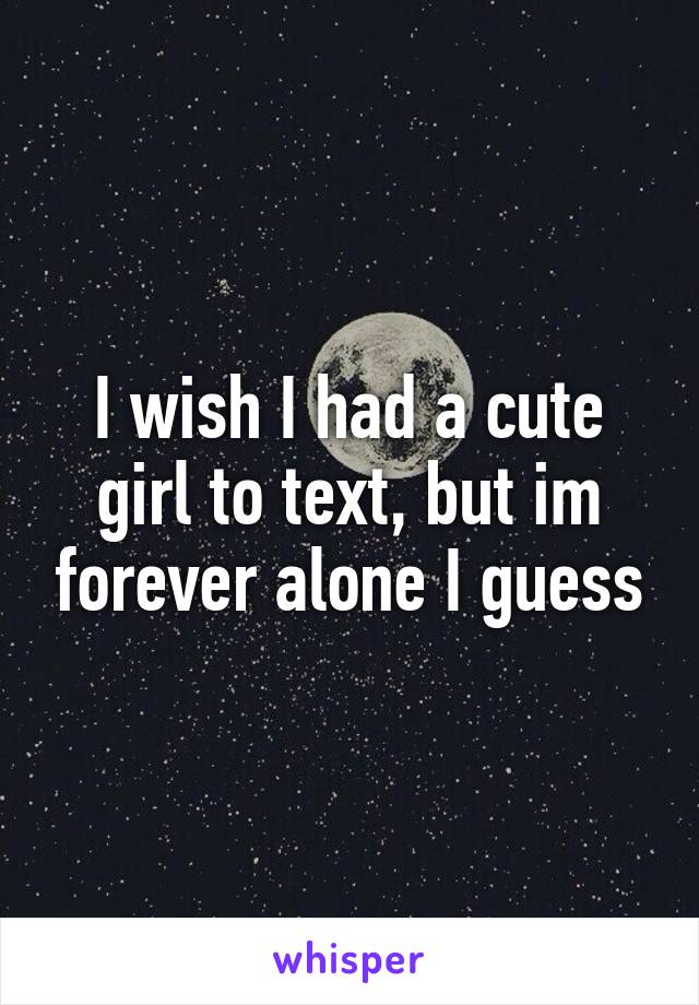 I wish I had a cute girl to text, but im forever alone I guess