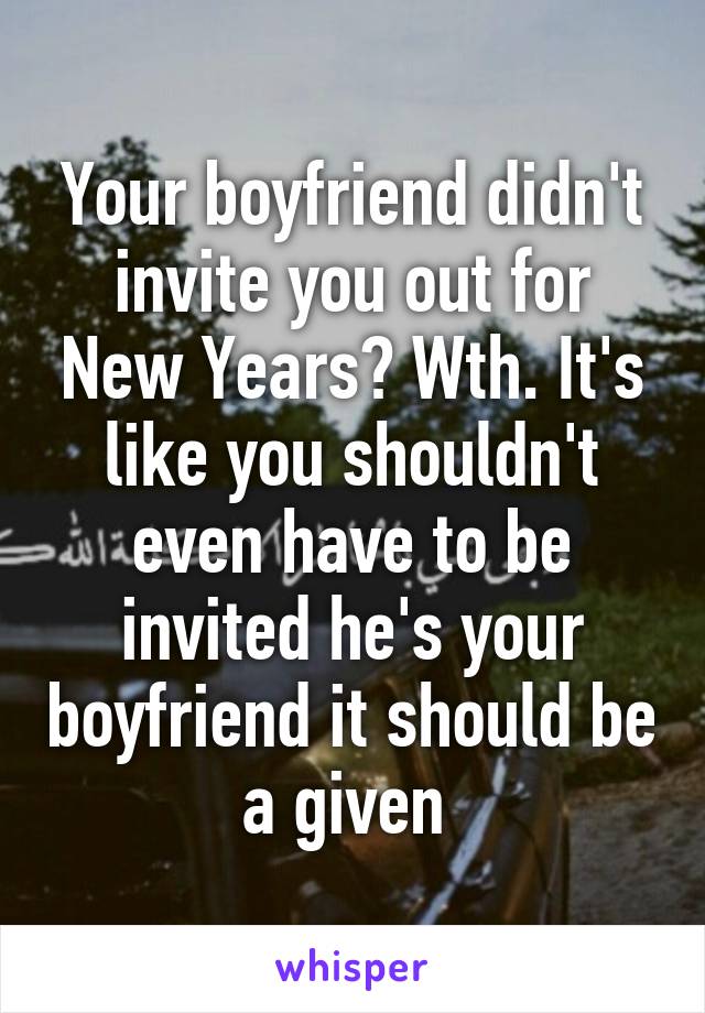 Your boyfriend didn't invite you out for New Years? Wth. It's like you shouldn't even have to be invited he's your boyfriend it should be a given 