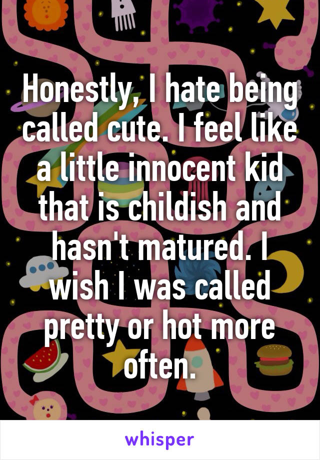 Honestly, I hate being called cute. I feel like a little innocent kid that is childish and hasn't matured. I wish I was called pretty or hot more often.