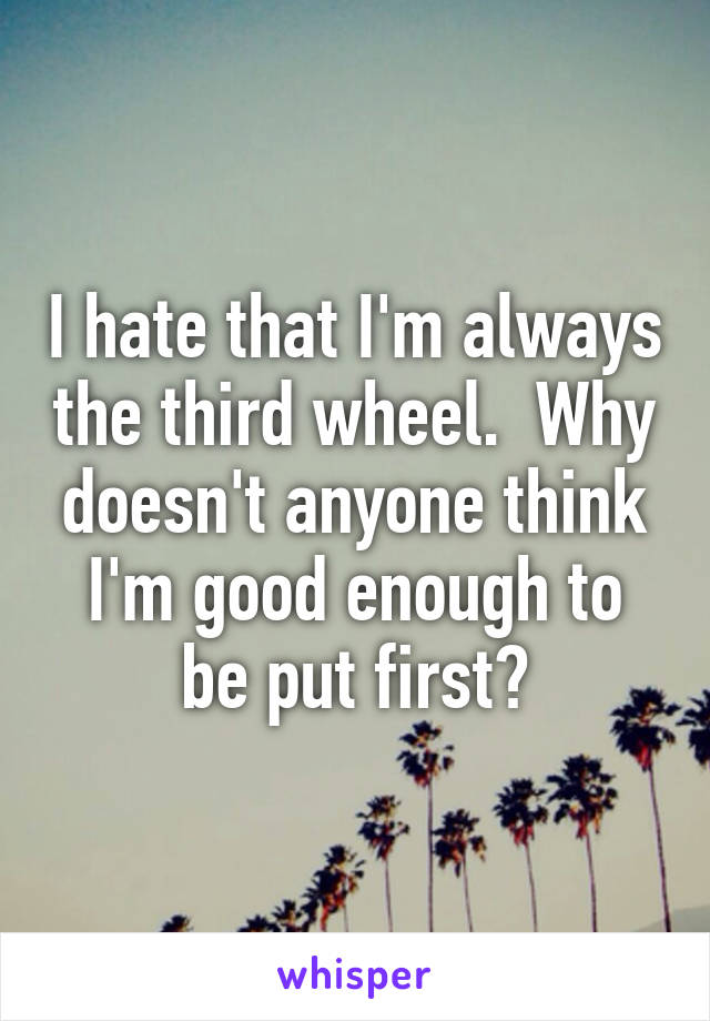 I hate that I'm always the third wheel.  Why doesn't anyone think I'm good enough to be put first?