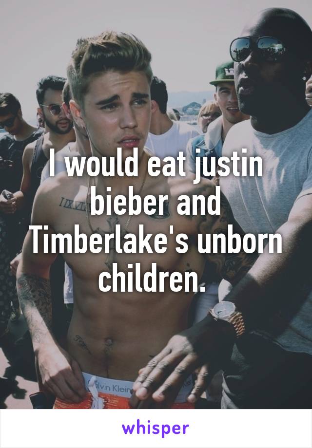 I would eat justin bieber and Timberlake's unborn children. 