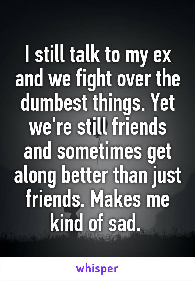 I still talk to my ex and we fight over the dumbest things. Yet we're still friends and sometimes get along better than just friends. Makes me kind of sad. 