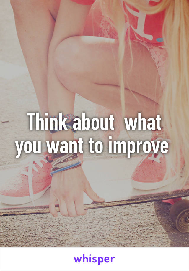 Think about  what you want to improve 