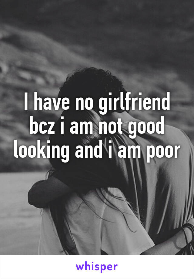 I have no girlfriend bcz i am not good looking and i am poor 