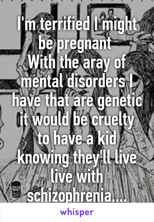 I'm terrified I might be pregnant 
With the aray of mental disorders I have that are genetic
it would be cruelty to have a kid knowing they'll live live with schizophrenia....