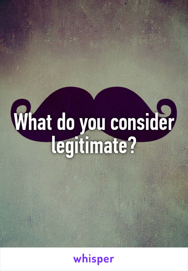 What do you consider legitimate?