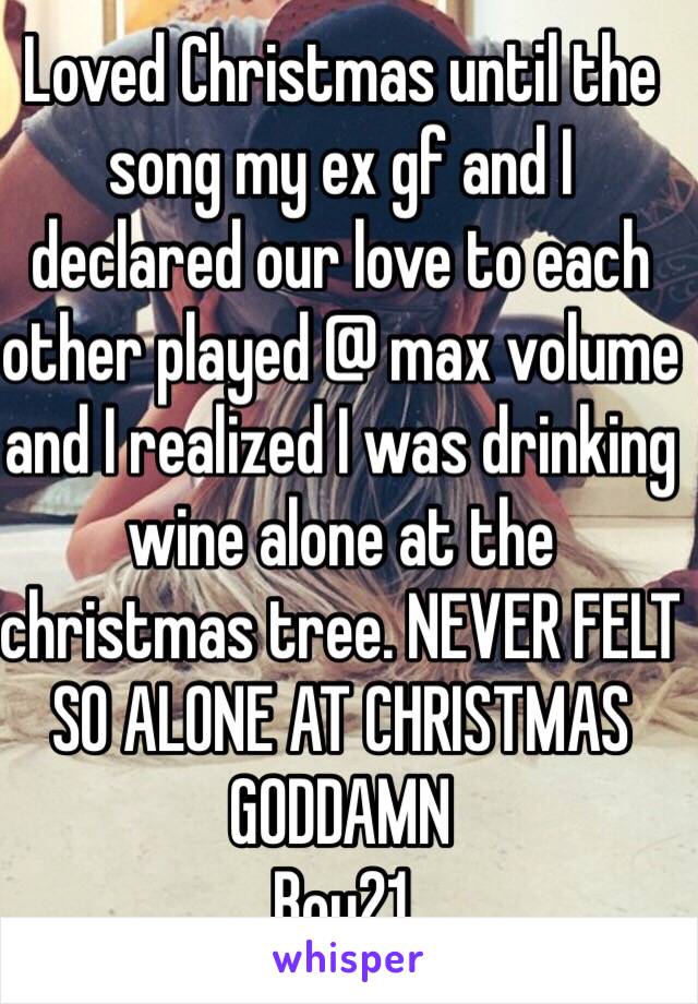 Loved Christmas until the song my ex gf and I declared our love to each other played @ max volume and I realized I was drinking wine alone at the christmas tree. NEVER FELT SO ALONE AT CHRISTMAS GODDAMN
Boy21