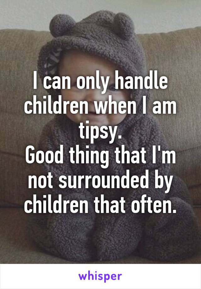 I can only handle children when I am tipsy.
Good thing that I'm not surrounded by children that often.