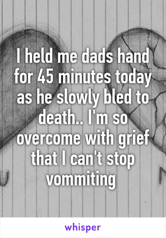 I held me dads hand for 45 minutes today as he slowly bled to death.. I'm so overcome with grief that I can't stop vommiting 