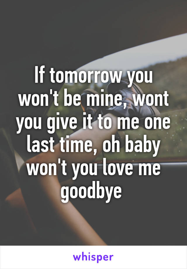 If tomorrow you won't be mine, wont you give it to me one last time, oh baby won't you love me goodbye 