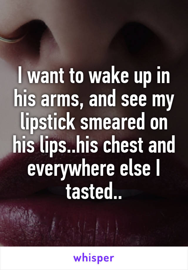 I want to wake up in his arms, and see my lipstick smeared on his lips..his chest and everywhere else I tasted..