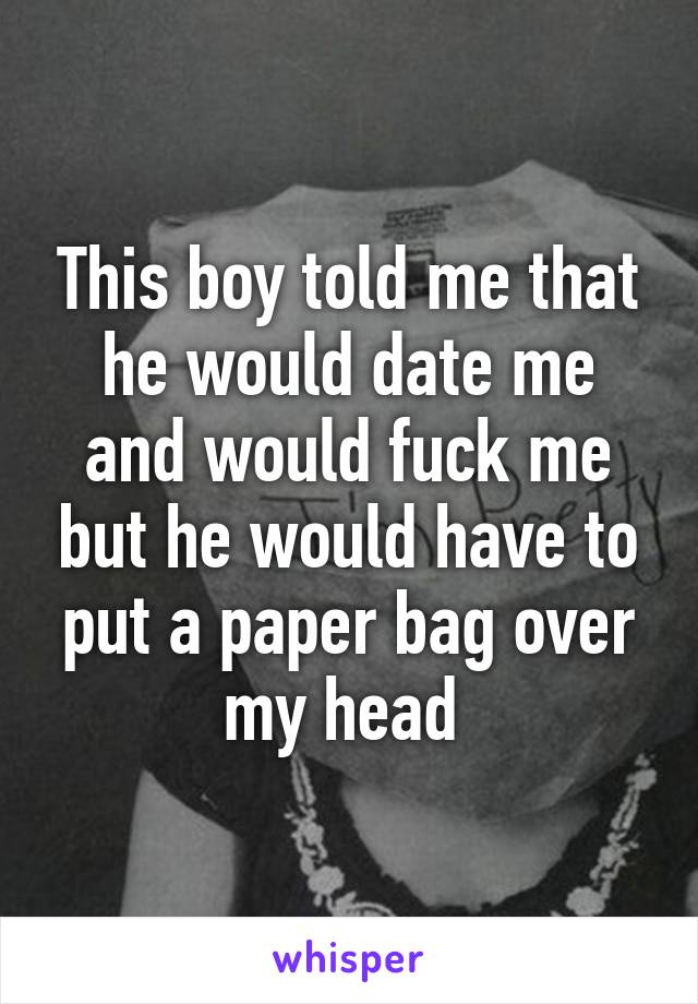 This boy told me that he would date me and would fuck me but he would have to put a paper bag over my head 