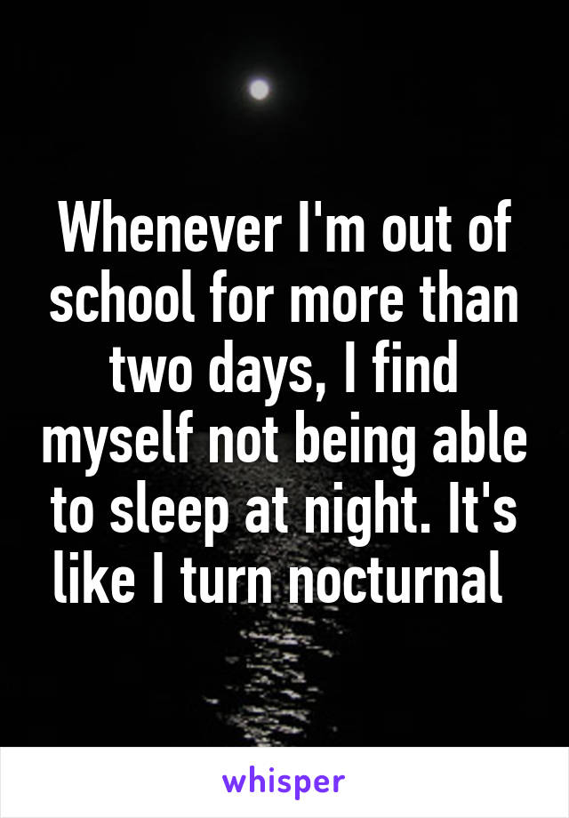 Whenever I'm out of school for more than two days, I find myself not being able to sleep at night. It's like I turn nocturnal 