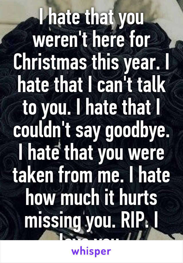 I hate that you weren't here for Christmas this year. I hate that I can't talk to you. I hate that I couldn't say goodbye. I hate that you were taken from me. I hate how much it hurts missing you. RIP. I love you.