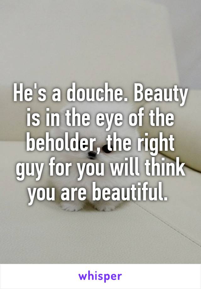 He's a douche. Beauty is in the eye of the beholder, the right guy for you will think you are beautiful. 