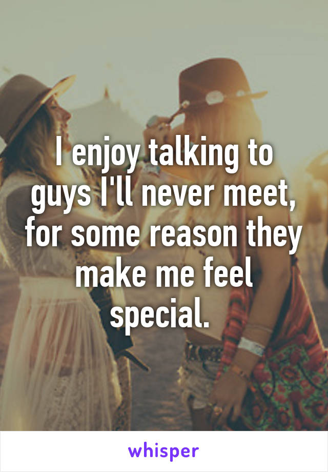 I enjoy talking to guys I'll never meet, for some reason they make me feel special. 