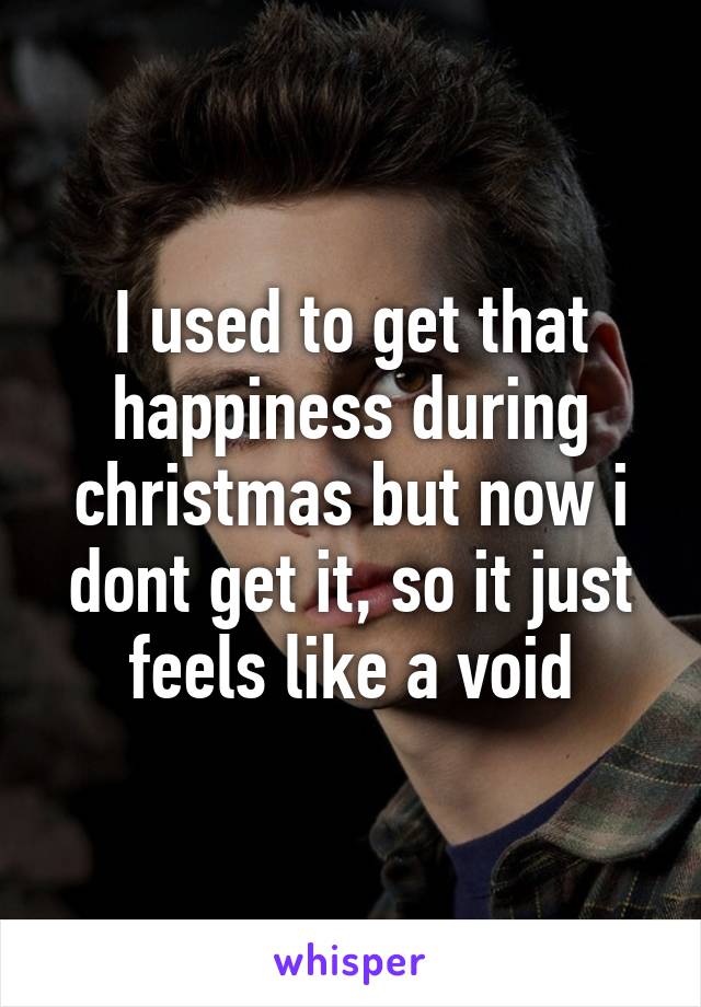 I used to get that happiness during christmas but now i dont get it, so it just feels like a void