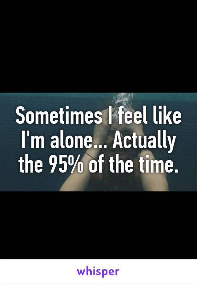 Sometimes I feel like I'm alone... Actually the 95% of the time.