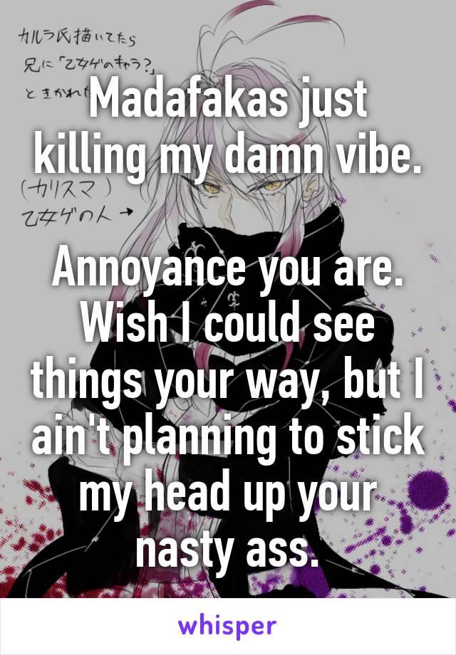 Madafakas just killing my damn vibe.

Annoyance you are. Wish I could see things your way, but I ain't planning to stick my head up your nasty ass.