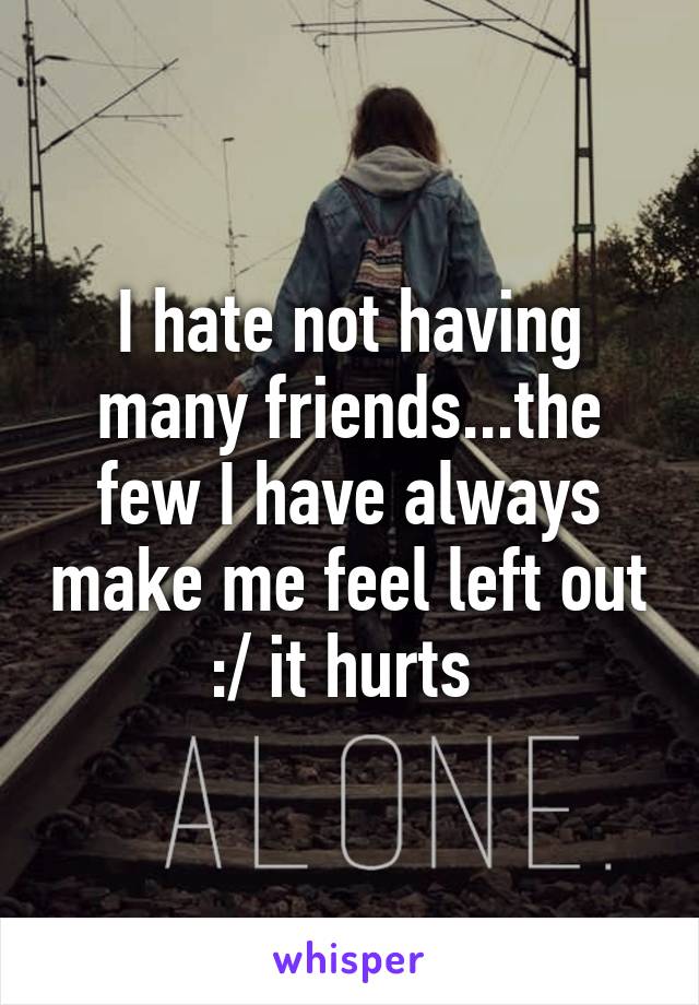 I hate not having many friends...the few I have always make me feel left out :/ it hurts 