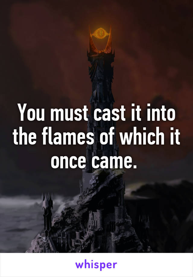 You must cast it into the flames of which it once came. 