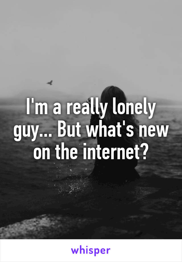 I'm a really lonely guy... But what's new on the internet?