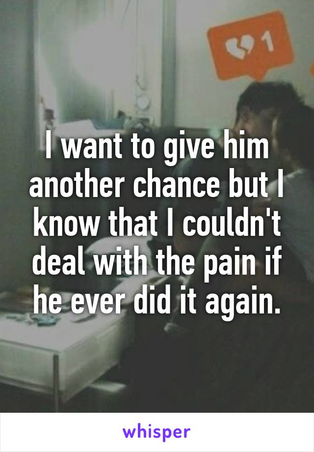 I want to give him another chance but I know that I couldn't deal with the pain if he ever did it again.