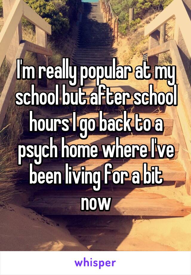 I'm really popular at my school but after school hours I go back to a psych home where I've been living for a bit now