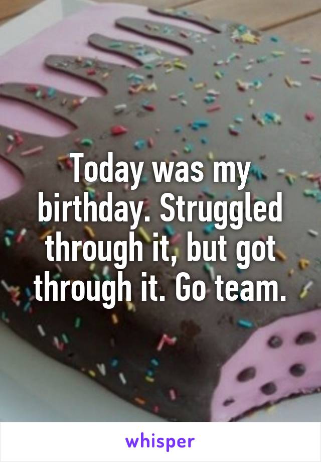 Today was my birthday. Struggled through it, but got through it. Go team.