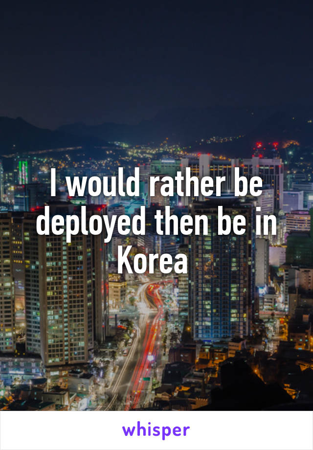 I would rather be deployed then be in Korea 