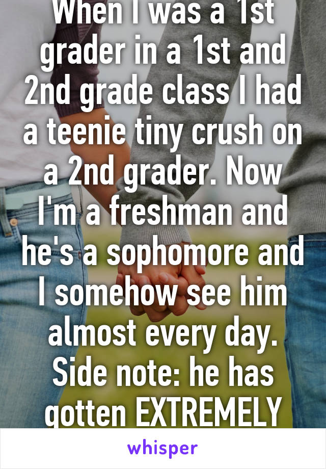 When I was a 1st grader in a 1st and 2nd grade class I had a teenie tiny crush on a 2nd grader. Now I'm a freshman and he's a sophomore and I somehow see him almost every day. Side note: he has gotten EXTREMELY attractive 