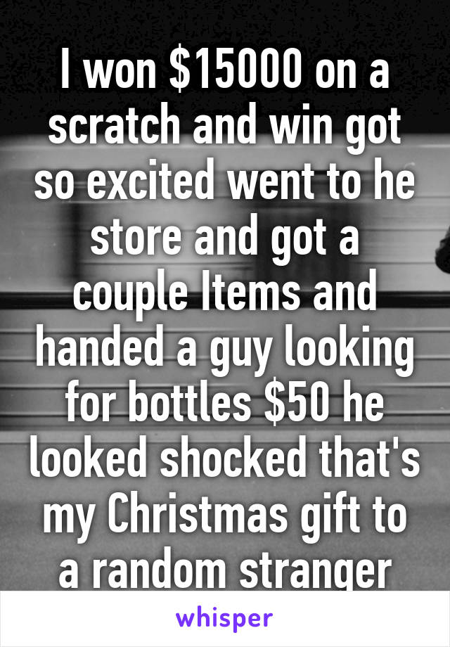 I won $15000 on a scratch and win got so excited went to he store and got a couple Items and handed a guy looking for bottles $50 he looked shocked that's my Christmas gift to a random stranger