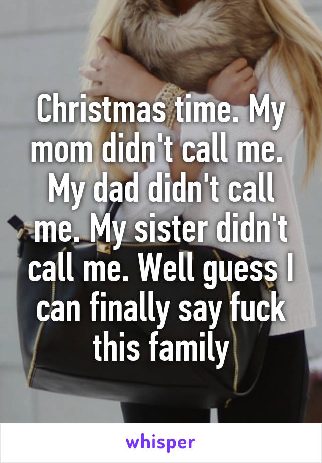 Christmas time. My mom didn't call me.  My dad didn't call me. My sister didn't call me. Well guess I can finally say fuck this family