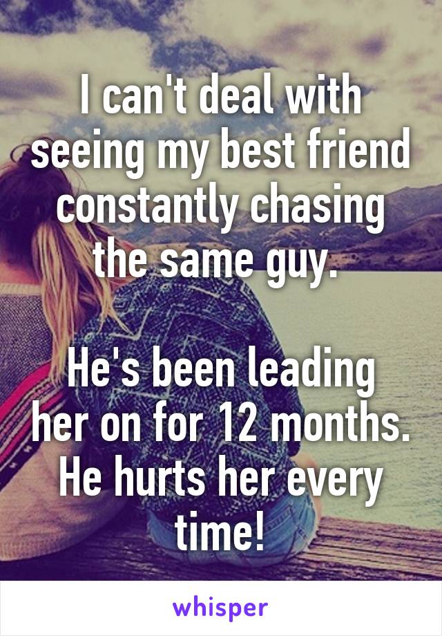 I can't deal with seeing my best friend constantly chasing the same guy. 

He's been leading her on for 12 months.
He hurts her every time!