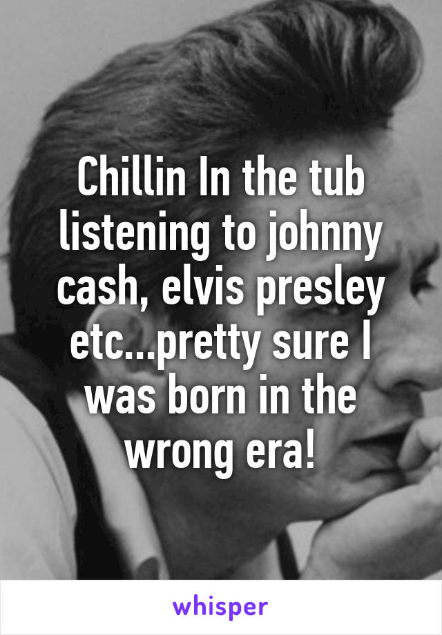 Chillin In the tub listening to johnny cash, elvis presley etc...pretty sure I was born in the wrong era!