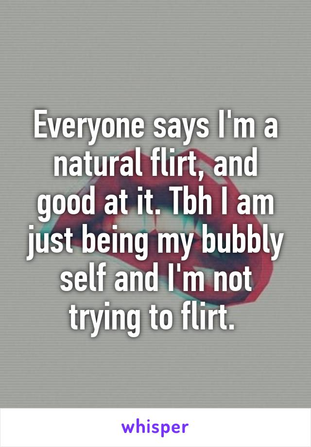 Everyone says I'm a natural flirt, and good at it. Tbh I am just being my bubbly self and I'm not trying to flirt. 