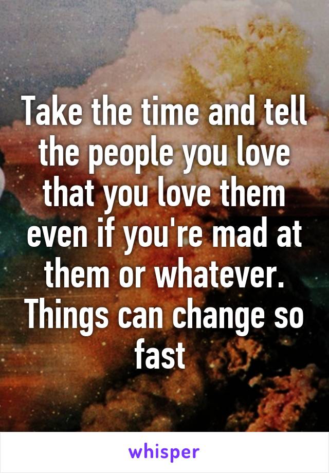 Take the time and tell the people you love that you love them even if you're mad at them or whatever. Things can change so fast 