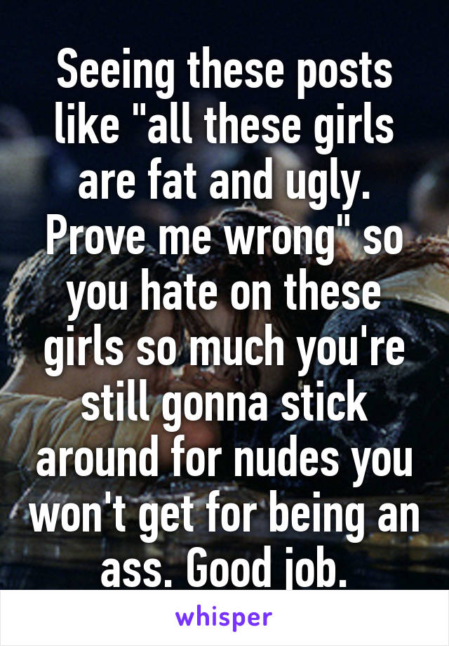 Seeing these posts like "all these girls are fat and ugly. Prove me wrong" so you hate on these girls so much you're still gonna stick around for nudes you won't get for being an ass. Good job.