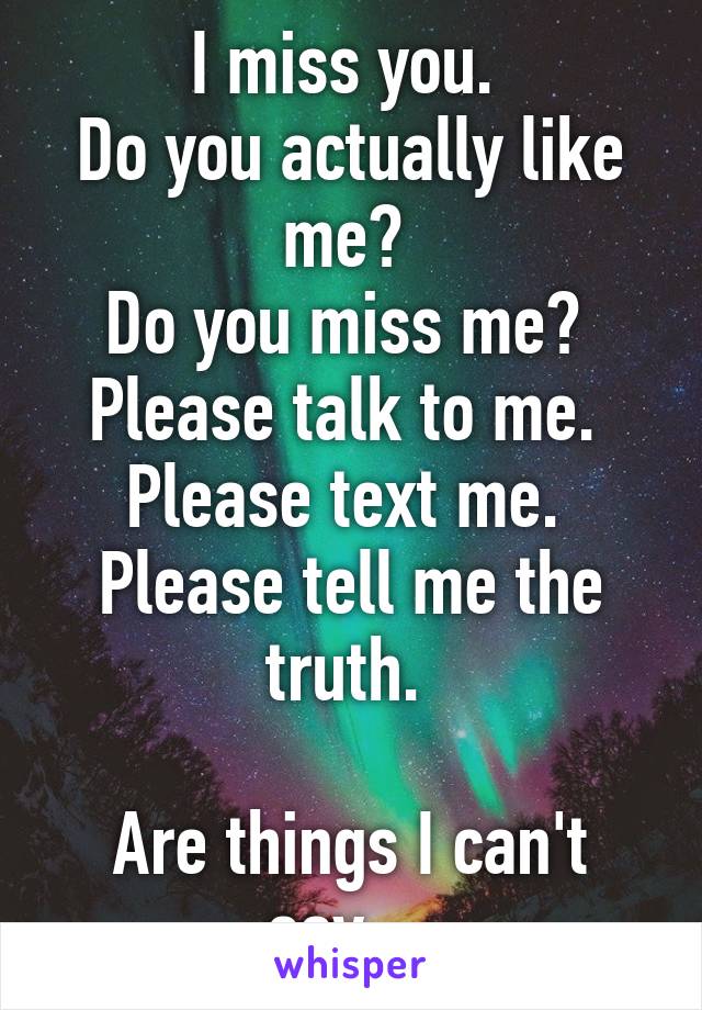 I miss you. 
Do you actually like me? 
Do you miss me? 
Please talk to me. 
Please text me. 
Please tell me the truth. 

Are things I can't say... 