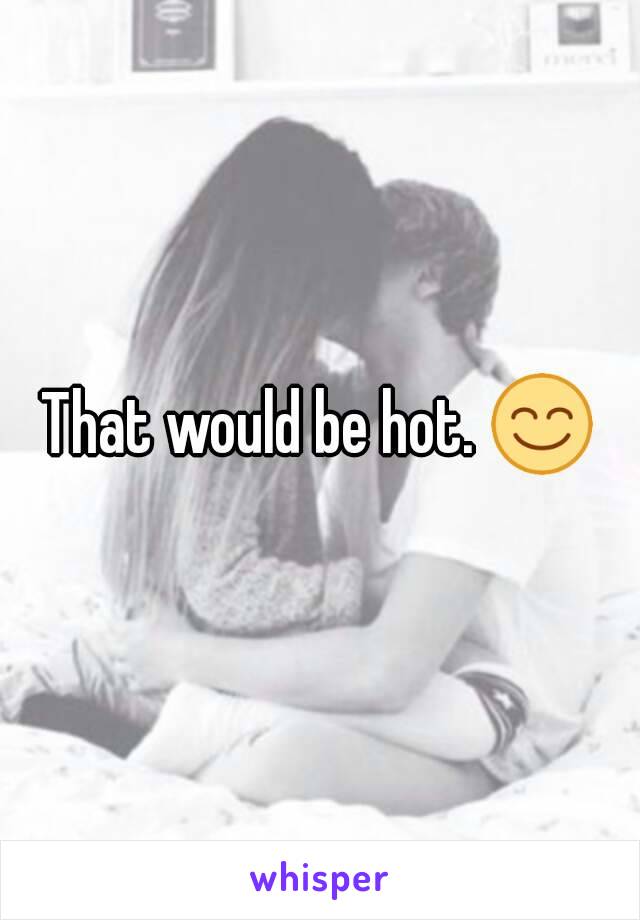 That would be hot. 😊