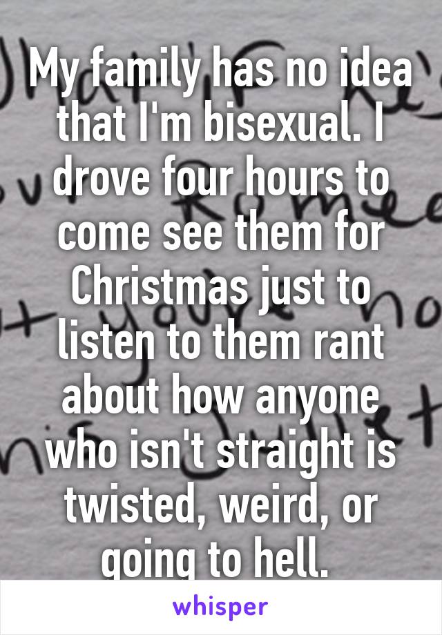 My family has no idea that I'm bisexual. I drove four hours to come see them for Christmas just to listen to them rant about how anyone who isn't straight is twisted, weird, or going to hell. 