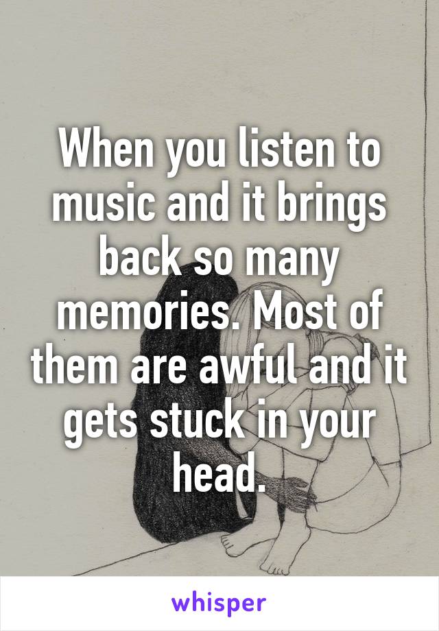 When you listen to music and it brings back so many memories. Most of them are awful and it gets stuck in your head.